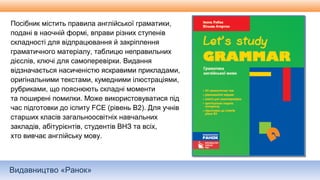 Видавництво «Ранок»
Посібник містить правила англійської граматики,
подані в наочній формі, вправи різних ступенів
складності для відпрацювання й закріплення
граматичного матеріалу, таблицю неправильних
дієслів, ключі для самоперевірки. Видання
відзначається насиченістю яскравими прикладами,
оригінальними текстами, кумедними ілюстраціями,
рубриками, що пояснюють складні моменти
та поширені помилки. Може використовуватися під
час підготовки до іспиту FCE (рівень В2). Для учнів
старших класів загальноосвітніх навчальних
закладів, абітурієнтів, студентів ВНЗ та всіх,
хто вивчає англійську мову.
 