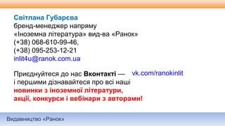 Видавництво «Ранок»
Світлана Губарєва
бренд-менеджер напряму
«Іноземна література» вид-ва «Ранок»
(+38) 068-610-99-46,
(+38) 095-253-12-21
inlit4u@ranok.com.ua
Приєднуйтеся до нас Вконтакті —
і першими дізнавайтеся про всі наші
новинки з іноземної літератури,
акції, конкурси і вебінари з авторами!
vk.com/ranokinlit
 
