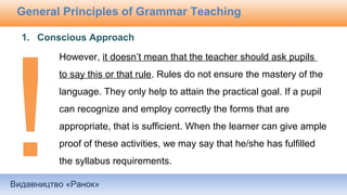 Видавництво «Ранок»
General Principles of Grammar Teaching
However, it doesn’t mean that the teacher should ask pupils
to say this or that rule. Rules do not ensure the mastery of the
language. They only help to attain the practical goal. If a pupil
can recognize and employ correctly the forms that are
appropriate, that is sufficient. When the learner can give ample
proof of these activities, we may say that he/she has fulfilled
the syllabus requirements.
1. Conscious Approach
 