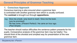 Видавництво «Ранок»
General Principles of Grammar Teaching
Conscious learning is also ensured when a grammar item
is contrasted with another grammar item which is usually confused.
The contrast is brought out through oppositions.
The teacher should realize difficulties the sentence pattern presents for his
pupils. Comparative analysis of the grammar item may be helpful. You
should think of the shortest and simplest way for presentation of the new
grammar item.
e.g. Give me a book. (any book to read) / Give me the book.
(you’ve promised)
He has come. (Present Perfect) / He came an hour ago.
(Past Simple)
1. Conscious Approach
 