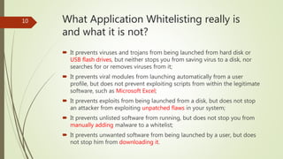 What Application Whitelisting really is
and what it is not?
 It prevents viruses and trojans from being launched from hard disk or
USB flash drives, but neither stops you from saving virus to a disk, nor
searches for or removes viruses from it;
 It prevents viral modules from launching automatically from a user
profile, but does not prevent exploiting scripts from within the legitimate
software, such as Microsoft Excel;
 It prevents exploits from being launched from a disk, but does not stop
an attacker from exploiting unpatched flaws in your system;
 It prevents unlisted software from running, but does not stop you from
manually adding malware to a whitelist;
 It prevents unwanted software from being launched by a user, but does
not stop him from downloading it.
10
 