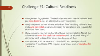 Challenge #1: Cultural Readiness
 Management Engagement. The senior leaders must see the value of AWL
as a core doctrine, not an additional security restriction;
 Many companies do not restrict individuals from installing software. AWL
limits who can install programs. Be ready for complaints and requests for
exclusions from users;
 Many companies do not limit what software can be installed. Not all the
software that users find useful or convenient will be allowed. Many of
users may want to keep their status quo because of that;
 In most cases, AWL represents a cultural shift and new operational
realities for IT workforce. AWL requires a particular level of discipline for
IT enforced.
12
 