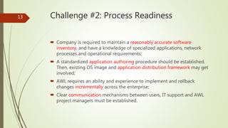 Challenge #2: Process Readiness
 Company is required to maintain a reasonably accurate software
inventory, and have a knowledge of specialized applications, network
processes and operational requirements;
 A standardized application authoring procedure should be established.
Then, existing OS image and application distribution framework may get
involved;
 AWL requires an ability and experience to implement and rollback
changes incrementally across the enterprise;
 Clear communication mechanisms between users, IT support and AWL
project managers must be established.
13
 