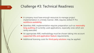 Challenge #3: Technical Readiness
 A company must have enough resources to manage project
implementation in a timely manner. AWL requires skilled IT Pro
workforce availability;
 Seamless AWL implementation requires preparation such as reasonably
long auditing of currently used applications, especially ones which are
rarely executed;
 An appropriate AWL methodology must be chosen taking into account
supported OSs and application feature requirements;
 Additional licensing costs for third-party solutions may be applied.
14
 
