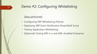 17 Demo #2: Configuring Whitelisting
Steps performed:
 Configuring SRP Whitelisting Policies
 Deploying SRP Event Notification PowerShell Script
 Testing Application Whitelisting
 [Optional] Testing SRP in a real AWL-Enabled Enterprise
 