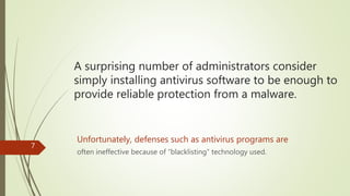 A surprising number of administrators consider
simply installing antivirus software to be enough to
provide reliable protection from a malware.
Unfortunately, defenses such as antivirus programs are
often ineffective because of “blacklisting” technology used.
7
 