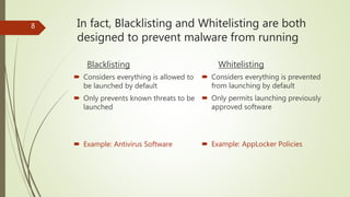 In fact, Blacklisting and Whitelisting are both
designed to prevent malware from running
Blacklisting
 Considers everything is allowed to
be launched by default
 Only prevents known threats to be
launched
 Example: Antivirus Software
Whitelisting
 Considers everything is prevented
from launching by default
 Only permits launching previously
approved software
 Example: AppLocker Policies
8
 