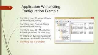 Application Whitelisting
Configuration Example
 Everything from Windows folder is
permitted for launching
 Everything from Program Files is
permitted for launching
 Everything signed by Microsoft or
Adobe is permitted for launching
 Three Line-Of-Business Application
hashes are permitted for launching
 Everything else is prohibited
9
 