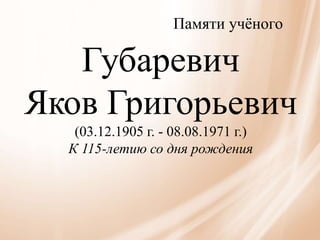 Памяти учёного
Губаревич
Яков Григорьевич
(03.12.1905 г. - 08.08.1971 г.)
К 115-летию со дня рождения
 