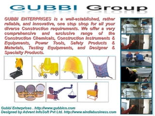 GUBBI ENTERPRISES is a well-established, rather
 reliable, and innovative, one stop shop for all your
 diverse Construction requirements. We offer a very
 comprehensive and exclusive range of the
 Construction Chemicals, Construction Instruments &
 Equipments, Power Tools, Safety Products &
 Materials, Testing Equipments, and Designer &
 Specialty Products.




Gubbi Enterprises . http://www.gubbico.com
Designed by Advent InfoSoft Pvt Ltd. http://www.eindiabusiness.com
 