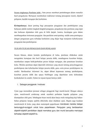 pengukuran yang melibatkan ujian terlebih dahulu; tetapi hanya melibatkan pertimbangan
nilai semata-mata.


Secara ringkasnya Penilaian ialah : Satu proses membuat pertimbangan dalam mentafsir
hasil pengukuran. Bertujuan memberikan maklumat tentang pencapaian murid, objektif
pelajaran, kaedah mengajar dan kurikulum.


Kesimpulannya, dasar penting bagi pencapaian pengajaran dan pembelajaran yang
berkesan adalah melalui langkah-langkah pengujian, pengukuran dan penilaian yang tepat
dan berkesan dijalankan oleh guru di bilik darjah. Justeru, kecekapan guru dalam
membangunkan instrumen pengujian dan penilaian amat penting malah sama pentingnya
dengan penguasaan guru terhadap kurikulum yang diajar bagi menjamin keberkesanan
pengajaran dan pembelajaran.


TUJUAN-TUJUAN PENGUJIAN DAN PENILAIAN


Secara khusus, dalam konteks pembelajaran di kelas, penilaian dilakukan untuk
mengetahui kemajuan dan hasil belajar peserta didik, mendiagnosa kesulitan belajar,
memberikan umpan balik/perbaikan proses belajar mengajar, dan penentuan kenaikan
kelas. Melalui penilaian dapat diperoleh informasi yang tepat tentang penyelenggaraan
pembelajaran dan keberhasilan belajar peserta didik, guru, serta proses pembelajaran itu
sendiri. Berdasarkan informasi itu, dapat dibuat keputusan tentang pembelajaran,
kesulitan peserta didik dan upaya bimbingan yang diperlukan serta keberadaan
kurikukulum itu sendiri. Selain itu tujuan-tujuan lainnya ialah :


   1. Sebagai penggerak / motivasi


Ujian juga memainkan peranan sebagai penggerak bagi murid-murid. Dengan adanya
ujian, murid-murid cenderung untuk memberi perhatian kapada pelajaran yang
disampaikan oleh guru. Sebahagian besar murid akan hanya mula mengulang kaji bahan-
bahan pelajaran lampau apabila diberitahu akan diadakan ujian. Begitu juga keadaan
murid-murid di kelas yang akan menempuh peperiksaan mendesak mereka belajar
bersungguh-sungguh untuk lulus peperiksaan. Pengujian yang berdasarkan objektif-



                                                                                      3
 
