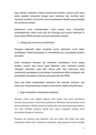 objektif pendidikan dapat memaksa guru dan murid berusaha mencapai terhadap objektif-
objektif itu.


Juga memberi kesedaran kepada kanak-kanak bahawa manusia perlu hidup dalam
keadaan berharmoni dengan alam sekitarnya dan membina serta memupuk kemahiran
murid-murid untuk menyelesaikan masalah yang berbangkit dari semasa ke semasa.


setereusnya untuk merangsangkan murid supaya terus memperbaiki pembelajarannya
melalui tunjuk ajar dan bimbingan guru secara berterusan di bawah aktiviti PKBS
(penilaian kemajuan berasaskan sekolah).


    2. Sebagai alat mencari punca kelemahan


Pengujian diagnostik dapat mengesan punca kelemahan murid dalam pembelajaran.
Maklumat pengujian ini membolehkan guru menyediakan program pemulihan.


Untuk mengetahui kekuatan dan kelemahan pembelajaran murid supaya tindakan susulan
yang sesuai dapat dijalankan untuk membantu mereka mengatasi kelemahan yang telah
dikenal pasti. Dan seterusnya untuk memperbaiki pembelajaran murid dengan
mengubahsuai aktiviti pengajaran dan pembelajaran berasaskan maklumat yang
deperolehi dari PKBS.


Ianya juga dapat mengenalpasti kelemahan dan kekuatan kurikulum, dan seterusnya
mengubahsuainya mengikut maklumat dan objektif yang ditentukan.


    3. Bagi mendapatkan maklumbalas (feedback)


Meninjau setakat mana objektif pelajaran telah dicapai oleh murid. Menentukan
kemajuan dan pencapaian murid dalam pembelajaran. Memahami daya penyerapan murid
dalam pembelajaran. Memberi penjelasan kepada guru sama ada pengajarannya berkesan
atau tidak. Memberi gambaran kepada guru supaya mengambil tindakan untuk
memperbaiki pengajaran selanjutnya.




                                                                                   4
 