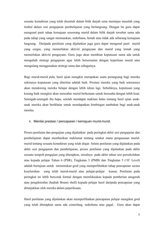 Pengujian dan penilaian yang dijalankan oleh guru dalam bilik darjah akan dapat
memberikan maklum balas kepada guru berhubung tahap penguasaan pelajar terhadap
sesuatu kemahiran yang telah disentuh dalam bilik darjah serta meninjau masalah yang
timbul dalam sesi pengajaran pembelajaran yang berlangsung. Dengan itu guru dapat
mengenal pasti tahap kemajuan seseorang murid dalam bilik darjah tersebut sama ada
pada tahap yang sangat memuaskan, sederhana, lemah atau tidak ada sebarang kemajuan
langsung. Daripada penilaian yang dijalankan juga guru dapat mengenal pasti murid
yang cergas, yang memerlukan aktiviti pengayaan dan murid yang lemah yang
memerlukan aktiviti pengayaan. Guru juga akan membuat keputusan sama ada untuk
mengubah strategi pengajaran agar lebih bersesuaian dengan keperluan murid atau
mengulang menggunakan strategi sama dan sebagainya.


Bagi murid-murid pula, hasil ujian mungkin merupakan suatu perangsang bagi mereka
sekiranya keputusan yang diterima adalah baik. Prestasi mereka yang baik seterusnya
akan mendorong mereka belajar dengan lebih tekun lagi. Sebaliknya, keputusan yang
kurang baik mungkin akan mencabar murid berkenaan untuk berusaha dengan lebih kuat.
Setengah-setengah ibu bapa, setelah mendapat maklum balas tentang hasil ujian anak-
anak mereka akan berikhtiar untuk mendapatkan bimbingan tambahan bagi anak-anak
mereka.


   4. Menilai prestasi / pencapaian / kemajuan murid-murid.


Proses penilaian dan pengujian yang dijalankan pada peringkat akhir sesi pengajaran dan
pembelajaran dapat memberikan maklumat tentang setakat mana penguasaan murid-
murid tentang sesuatu kemahiran yang telah diajar. Selain penilaian yang dijalankan pada
akhir sesi pengajaran dan pembelajaran, proses penilaian yang dijalankan pada akhir
sesuatu tempoh pengajian yang ditetapkan, misalnya pada akhir tahun sesi persekolahan
atau kepada pelajar Tahun 6 (PSR), Tingkatan 3 (PMB) dan Tingkatan 5 (‘O’ Level)
adalah bertujuan untuk menentukan gred yang memperlihatkan tahap pencapaian secara
keseluruhan   yang telah murid-murid atau pelajar-pelajar       kuasai. Penilaian pada
peringkat ini lebih bercorak formal dengan memfokuskan kepada pemberian anugerah
atau pengiktirafan (hadiah Brunei shell) kepada pelajar hasil daripada pencapaian yang
ditunjukkan oleh mereka dalam peperiksaan.



                                                                                      5
 