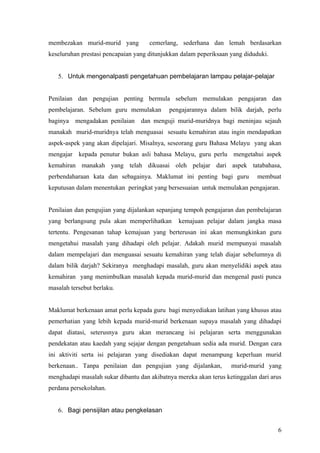 Hasil penilaian yang dijalankan akan memperlihatkan pencapaian pelajar mengikut gred
yang telah ditetapkan sama ada cemerlang, sederhana atau gagal.      Guru akan dapat
membezakan murid-murid yang          cemerlang, sederhana dan lemah berdasarkan
keseluruhan prestasi pencapaian yang ditunjukkan dalam peperiksaan yang diduduki.


   5. Untuk mengenalpasti pengetahuan pembelajaran lampau pelajar-pelajar


Penilaian dan pengujian penting bermula sebelum memulakan pengajaran dan
pembelajaran. Sebelum guru memulakan        pengajarannya dalam bilik darjah, perlu
baginya mengadakan penilaian dan menguji murid-muridnya bagi meninjau sejauh
manakah murid-muridnya telah menguasai sesuatu kemahiran atau ingin mendapatkan
aspek-aspek yang akan dipelajari. Misalnya, seseorang guru Bahasa Melayu yang akan
mengajar kepada penutur bukan asli bahasa Melayu, guru perlu mengetahui aspek
kemahiran manakah yang telah dikuasai oleh pelajar dari aspek tatabahasa,
perbendaharaan kata dan sebagainya. Maklumat ini penting bagi guru           membuat
keputusan dalam menentukan peringkat yang bersesuaian untuk memulakan pengajaran.


Penilaian dan pengujian yang dijalankan sepanjang tempoh pengajaran dan pembelajaran
yang berlangsung pula akan memperlihatkan       kemajuan pelajar dalam jangka masa
tertentu. Pengesanan tahap kemajuan yang berterusan ini akan memungkinkan guru
mengetahui masalah yang dihadapi oleh pelajar. Adakah murid mempunyai masalah
dalam mempelajari dan menguasai sesuatu kemahiran yang telah diajar sebelumnya di
dalam bilik darjah? Sekiranya menghadapi masalah, guru akan menyelidiki aspek atau
kemahiran yang menimbulkan masalah kepada murid-murid dan mengenal pasti punca
masalah tersebut berlaku.


Maklumat berkenaan amat perlu kepada guru bagi menyediakan latihan yang khusus atau
pemerhatian yang lebih kepada murid-murid berkenaan supaya masalah yang dihadapi
dapat diatasi, seterusnya guru akan merancang isi pelajaran serta menggunakan
pendekatan atau kaedah yang sejajar dengan pengetahuan sedia ada murid. Dengan cara
ini aktiviti serta isi pelajaran yang disediakan dapat menampung keperluan murid
berkenaan.. Tanpa penilaian dan pengujian yang dijalankan,         murid-murid yang
menghadapi masalah sukar dibantu dan akibatnya mereka akan terus ketinggalan dari arus
perdana persekolahan.


                                                                                    6
 