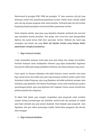 6. Bagi pensijilan atau pengkelasan


Murid-murid di peringkat PSR, PMB dan peringkat ‘O’ akan menerima sijil-sijil yang
berkenaan setelah lulus peperiksaan-peperiksaan tersebut. Dalam situasi sekolah, adalah
jelas satu lagi peranan pengujian ialah untuk pensijilan. Gred-gred pada sijil-sijil tersebut
bergantung kepada pencapaian murid-murid dalam peperiksaan tersebut.


Selain daripada sekolah, ujian-ujian yang dijalankan dimaktab, politeknik dan universiti
juga memainkan peranan pensijilan. Para pelajar serta siswa-siswi akan dianugerahkan
diploma atau ijazah kerana telah lulus ujian-ujian tertentu. Diploma dan ijazah juga
merupakan satu bentuk sijil yang diberi sijil kepada mereka yang berjaya dalam
peperiksaan mengikut prestasinya.


   7. Bagi membuat ramalan


Untuk meramalkan kejayaan murid pada masa akan dating atau sebagai alat prediksi.
Penilaian bertujuan untuk mendapatkan informasi yang dapat memprediksi bagaimana
kerja peserta didik pada jenjang pendidikan berikutnya atau dalam pekerjaan yang sesuai.


Ujian seperti ini biasanya dijalankan oleh pihak berkuasa semasa memilih calon-calon
bagi sesuatu kursus atau latihan atau ujian yang bertujuan membuat ramalan seperti Ujian
Kelayakan Latihan Perguruan, ujian yang dijalankan oleh pihak politeknik setempat, ujian
kelayakan yang dijalankan oleh Jabatan Penerbangan Awam untuk memilih para jurutera
(penerbangan) pelatih, ujian yang dijalankan oleh Angkatan Tentera semasa memilih para
pelatih juruteknik dan sebagainya.


Di dalam bilik darjah, guru mungkin menjalankan ujian prognostik untuk membuat
ramalan tentang kecenderungan dan kebolehan murid.Contoh dari penilaian ini adalah
ujian bakat skolastik atau ujian potensi akademik. Hasil daripada ujian prognostik akan



                                                                                           7
 