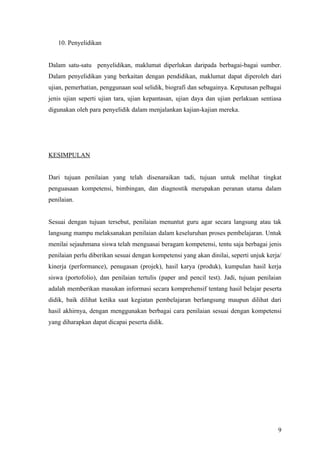 Di samping itu, guru juga dapat menentukan adakah semua murid dapat dipilih serta
dikelompokkan dalam satu kumpulan yang besar berasaskan tahap penguasaan yang
berbeza atau di kelompokan dalam kumpulan yang sama. Dalam suasana penguasaan
yang berbeza, wajar bagi guru menempatkan murid mengikut tahap penguasaan masing-
masing dan menumpukan pengajaran mengikut keperluan murid yang berbeza-beza.
Keadaan ini menunjukkan tujuan penilaian dan pengujian yang dijalankan adalah untuk
memilih dan menempatkan pelajar mengikut tahap penguasaan sesuatu kemahiran.


   10. Penyelidikan


Dalam satu-satu penyelidikan, maklumat diperlukan daripada berbagai-bagai sumber.
Dalam penyelidikan yang berkaitan dengan pendidikan, maklumat dapat diperoleh dari
ujian, pemerhatian, penggunaan soal selidik, biografi dan sebagainya. Keputusan pelbagai
jenis ujian seperti ujian tara, ujian kepantasan, ujian daya dan ujian perlakuan sentiasa
digunakan oleh para penyelidik dalam menjalankan kajian-kajian mereka.




KESIMPULAN


Dari tujuan penilaian yang telah disenaraikan tadi, tujuan untuk melihat tingkat
penguasaan kompetensi, bimbingan, dan diagnostik merupakan peranan utama dalam
penilaian.


Sesuai dengan tujuan tersebut, penilaian menuntut guru agar secara langsung atau tak
langsung mampu melaksanakan penilaian dalam keseluruhan proses pembelajaran. Untuk
menilai sejauhmana siswa telah menguasai beragam kompetensi, tentu saja berbagai jenis
penilaian perlu diberikan sesuai dengan kompetensi yang akan dinilai, seperti unjuk kerja
(performance), penugasan (projek), hasil karya (produk), kumpulan hasil kerja siswa
(portofolio), dan penilaian bertulis (paper and pencil test). Jadi, tujuan penilaian adalah
memberikan masukan informasi secara komprehensif tentang hasil belajar peserta didik,
baik dilihat ketika saat kegiatan pembelajaran berlangsung mahupun dilihat dari hasil




                                                                                         9
 