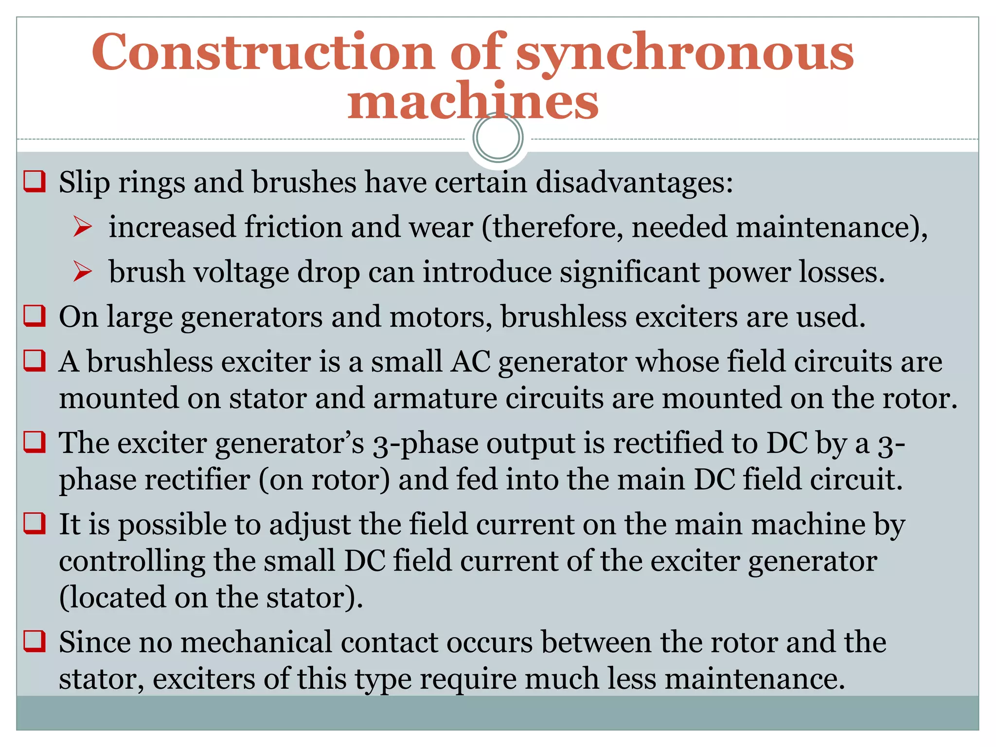 Construction of synchronous
machines
 Slip rings and brushes have certain disadvantages:
 increased friction and wear (therefore, needed maintenance),
 brush voltage drop can introduce significant power losses.
 On large generators and motors, brushless exciters are used.
 A brushless exciter is a small AC generator whose field circuits are
mounted on stator and armature circuits are mounted on the rotor.
 The exciter generator’s 3-phase output is rectified to DC by a 3-
phase rectifier (on rotor) and fed into the main DC field circuit.
 It is possible to adjust the field current on the main machine by
controlling the small DC field current of the exciter generator
(located on the stator).
 Since no mechanical contact occurs between the rotor and the
stator, exciters of this type require much less maintenance.
 