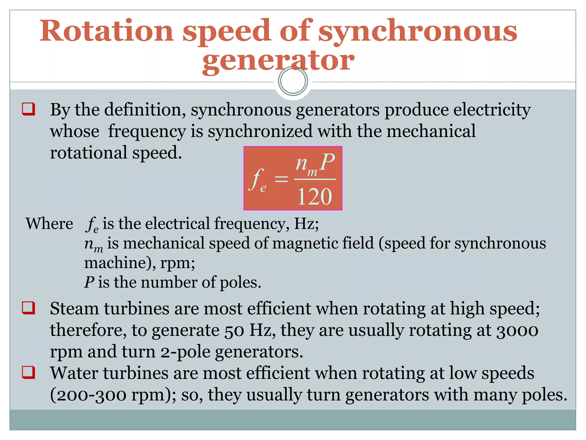 Rotation speed of synchronous
generator
 By the definition, synchronous generators produce electricity
whose frequency is synchronized with the mechanical
rotational speed.
120
m
e
n P
f 
Where fe is the electrical frequency, Hz;
nm is mechanical speed of magnetic field (speed for synchronous
machine), rpm;
P is the number of poles.
 Steam turbines are most efficient when rotating at high speed;
therefore, to generate 50 Hz, they are usually rotating at 3000
rpm and turn 2-pole generators.
 Water turbines are most efficient when rotating at low speeds
(200-300 rpm); so, they usually turn generators with many poles.
 