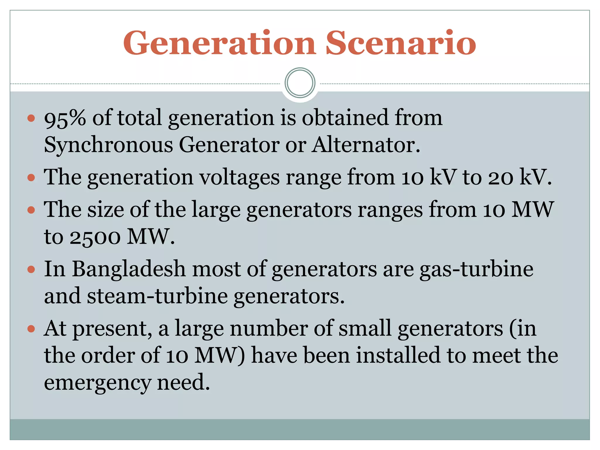 Generation Scenario
 95% of total generation is obtained from
Synchronous Generator or Alternator.
 The generation voltages range from 10 kV to 20 kV.
 The size of the large generators ranges from 10 MW
to 2500 MW.
 In Bangladesh most of generators are gas-turbine
and steam-turbine generators.
 At present, a large number of small generators (in
the order of 10 MW) have been installed to meet the
emergency need.
 