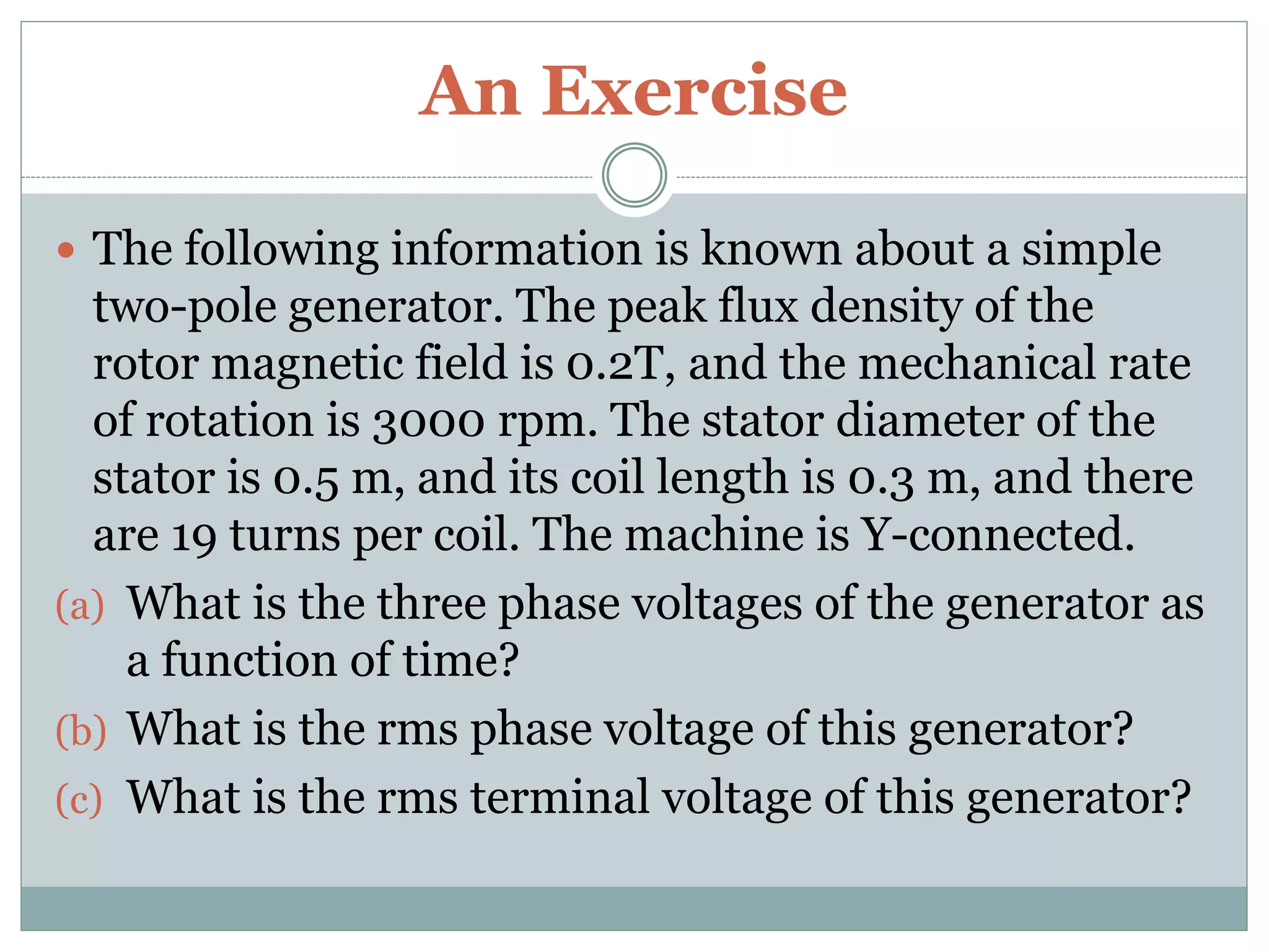 An Exercise
 The following information is known about a simple
two-pole generator. The peak flux density of the
rotor magnetic field is 0.2T, and the mechanical rate
of rotation is 3000 rpm. The stator diameter of the
stator is 0.5 m, and its coil length is 0.3 m, and there
are 19 turns per coil. The machine is Y-connected.
(a) What is the three phase voltages of the generator as
a function of time?
(b) What is the rms phase voltage of this generator?
(c) What is the rms terminal voltage of this generator?
 