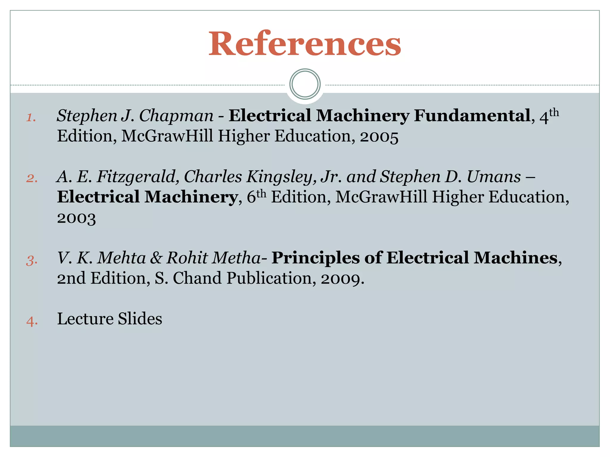 References
1. Stephen J. Chapman - Electrical Machinery Fundamental, 4th
Edition, McGrawHill Higher Education, 2005
2. A. E. Fitzgerald, Charles Kingsley, Jr. and Stephen D. Umans –
Electrical Machinery, 6th Edition, McGrawHill Higher Education,
2003
3. V. K. Mehta & Rohit Metha- Principles of Electrical Machines,
2nd Edition, S. Chand Publication, 2009.
4. Lecture Slides
 