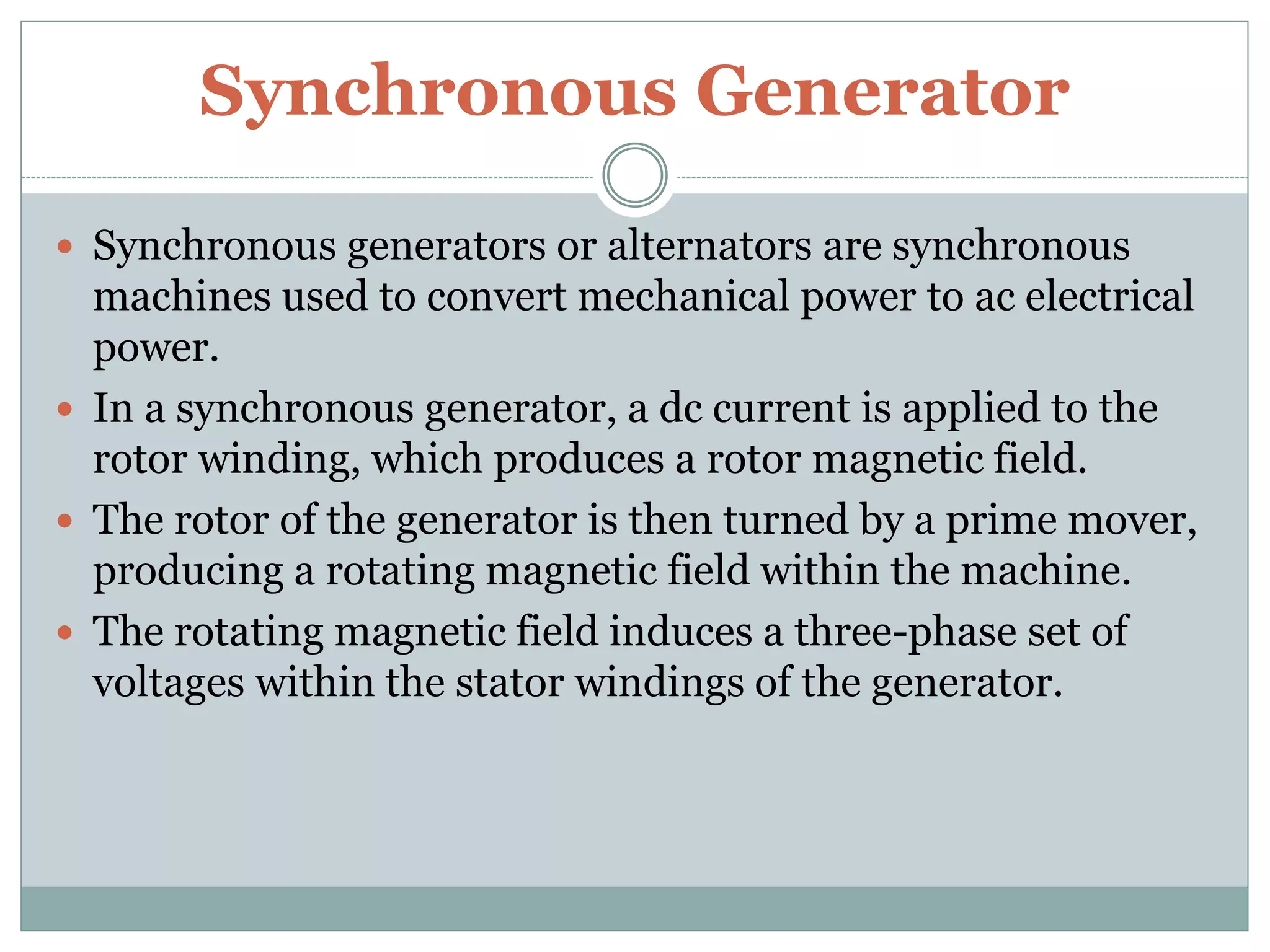 Synchronous Generator
 Synchronous generators or alternators are synchronous
machines used to convert mechanical power to ac electrical
power.
 In a synchronous generator, a dc current is applied to the
rotor winding, which produces a rotor magnetic field.
 The rotor of the generator is then turned by a prime mover,
producing a rotating magnetic field within the machine.
 The rotating magnetic field induces a three-phase set of
voltages within the stator windings of the generator.
 
