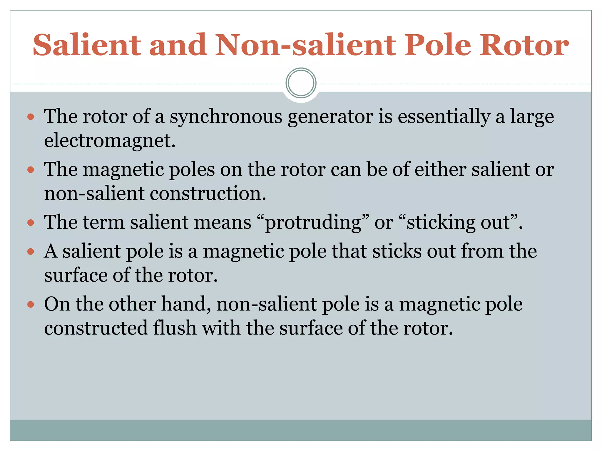 Salient and Non-salient Pole Rotor
 The rotor of a synchronous generator is essentially a large
electromagnet.
 The magnetic poles on the rotor can be of either salient or
non-salient construction.
 The term salient means “protruding” or “sticking out”.
 A salient pole is a magnetic pole that sticks out from the
surface of the rotor.
 On the other hand, non-salient pole is a magnetic pole
constructed flush with the surface of the rotor.
 