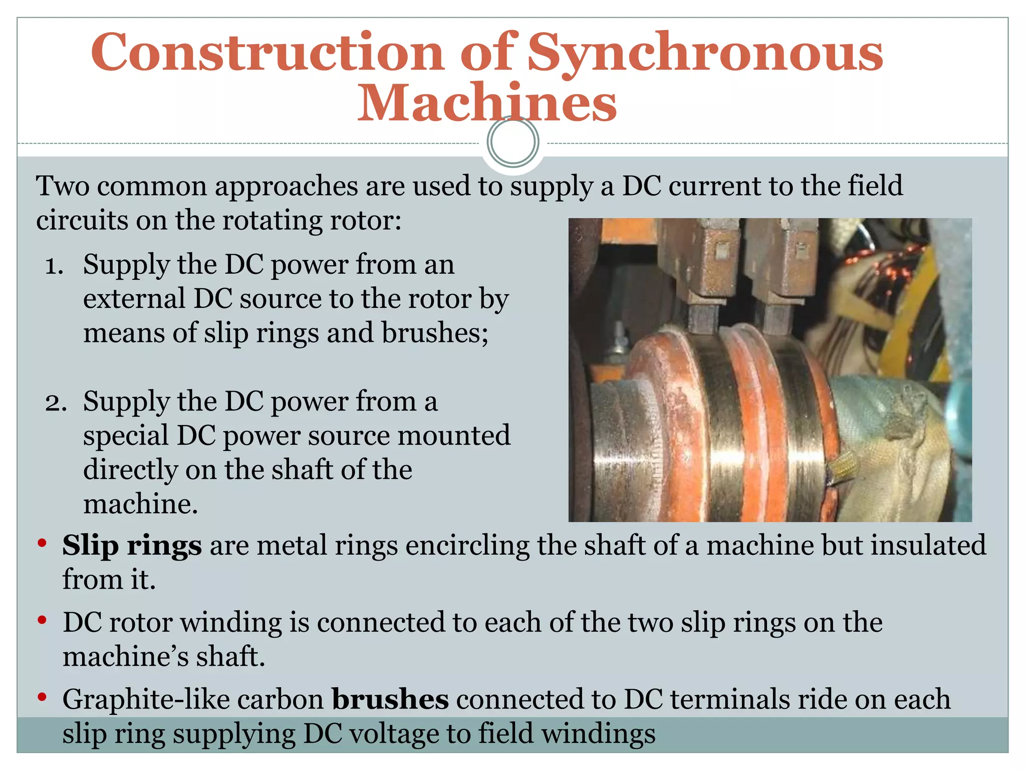 Construction of Synchronous
Machines
Two common approaches are used to supply a DC current to the field
circuits on the rotating rotor:
1. Supply the DC power from an
external DC source to the rotor by
means of slip rings and brushes;
2. Supply the DC power from a
special DC power source mounted
directly on the shaft of the
machine.
• Slip rings are metal rings encircling the shaft of a machine but insulated
from it.
• DC rotor winding is connected to each of the two slip rings on the
machine’s shaft.
• Graphite-like carbon brushes connected to DC terminals ride on each
slip ring supplying DC voltage to field windings
 