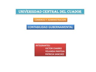 UNIVERSIDAD CENTRAL DEL CUADOR

       COMERCIO Y ADMINISTRACION


    CONTABILIDAD GUBERNAMENTAL




        INTEGRANTES:
               VICTOR CHARRO
               YOLANDA PANTOJA
               PATRICIA SANCHEZ
 