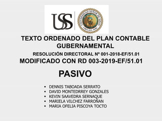  DENNIS TABOADA SERRATO
 DAVID MONTEDRREY GONZALES
 KEVIN SAAVEDRA SERNAQUE
 MARIELA VILCHEZ FARROÑAN
 MARIA OFELIA PISCOYA TOCTO
TEXTO ORDENADO DEL PLAN CONTABLE
GUBERNAMENTAL
RESOLUCIÓN DIRECTORAL Nº 001-2018-EF/51.01
MODIFICADO CON RD 003-2019-EF/51.01
PASIVO
 