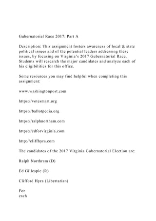 Gubernatorial Race 2017: Part A
Description: This assignment fosters awareness of local & state
political issues and of the potential leaders addressing these
issues, by focusing on Virginia’s 2017 Gubernatorial Race.
Students will research the major candidates and analyze each of
his eligibilities for this office.
Some resources you may find helpful when completing this
assignment:
www.washingtonpost.com
https://votesmart.org
https://ballotpedia.org
https://ralphnortham.com
https://edforvirginia.com
http://cliffhyra.com
The candidates of the 2017 Virginia Gubernatorial Election are:
Ralph Northram (D)
Ed Gillespie (R)
Clifford Hyra (Libertarian)
For
each
 