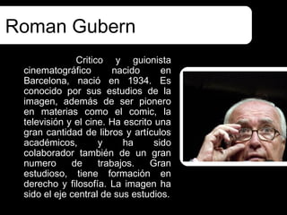 Roman Gubern
              Critico y guionista
 cinematográfico        nacido      en
 Barcelona, nació en 1934. Es
 conocido por sus estudios de la
 imagen, además de ser pionero
 en materias como el comic, la
 televisión y el cine. Ha escrito una
 gran cantidad de libros y artículos
 académicos,        y     ha      sido
 colaborador también de un gran
 numero      de     trabajos.    Gran
 estudioso, tiene formación en
 derecho y filosofía. La imagen ha
 sido el eje central de sus estudios.
 