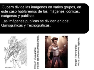 Gubern divide las imágenes en varios grupos, en
este caso hablaremos de las imágenes icónicas,
exógenas y publicas.
Las imágenes publicas se dividen en dos:
Quirograficas y Tecnograficas.


                  Hecha con medios tradicionales.




                                                    Hecha con medios digitales.
                                                    Imagen Tecnografica:
                  Imagen Quirografica:
 