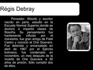 Régis Debray
       Pensador, filósofo y escritor
 nacido en parís, estudió en la
 Escuela Normal Superior,donde se
 doctoró e impartió clases de
 filosofía. Su pensamiento fue
 fuertemente    influido   por    el
 marxismo, fue gran amigo de Fidel
 Castro y conoció al Che Guevara.
 Fue detenido y encarcelado en
 abril de 1967 por el Ejército
 boliviano, fue condenado en
 noviembre, un mes después de la
 muerte de Che Guevara, a 30
 años de prisión. Sólo cumplió dos
 de ellos.
 