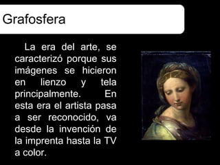 Grafosfera
    La era del arte, se
 caracterizó porque sus
 imágenes se hicieron
 en    lienzo    y    tela
 principalmente.       En
 esta era el artista pasa
 a ser reconocido, va
 desde la invención de
 la imprenta hasta la TV
 a color.
 