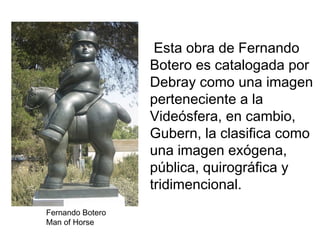 Esta obra de Fernando
                  Botero es catalogada por
                  Debray como una imagen
                  perteneciente a la
                  Videósfera, en cambio,
                  Gubern, la clasifica como
                  una imagen exógena,
                  pública, quirográfica y
                  tridimencional.
Fernando Botero
Man of Horse
 