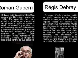 Roman Gubern                             Régis Debray
 Critico y guionista cinematográfico      Pensador, filósofo y escritor nacido
 nacido en Barcelona, nació en          en parís, estudió en la Escuela
 1934. Es conocido por sus              Normal Superior,donde se doctoró e
 estudios de la imagen, además de       impartió clases de filosofía. Su
 ser pionero en materias como el        pensamiento fue fuertemente influido
 comic, la televisión y el cine. Ha     por el marxismo, fue gran amigo de
 escrito una gran cantidad de libros    Fidel Castro y conoció al Che
 y artículos académicos, y ha sido      Guevara. Fue detenido y encarcelado
 colaborador también de un gran         en abril de 1967 por el Ejército
 numero      de     trabajos.   Gran    boliviano,    fue   condenado       en
 estudioso, tiene formación en          noviembre, un mes después de la
 derecho y filosofía. La imagen ha
 sido el eje central de sus estudios.   muerte de Che Guevara, a 30 años
                                        de prisión. Sólo cumplió dos de ellos.
 