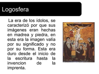 Logosfera
  La era de los ídolos, se
 caracterizó por que sus
 imágenes eran hechas
 en madrea y piedra, en
 esta era la imagen valía
 por su significado y no
 por su forma. Esta era
 duro desde el inicio de
 la escritura hasta la
 invencion      de       la
 imprenta.
 
