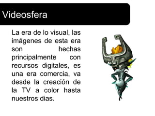 Videosfera
  La era de lo visual, las
  imágenes de esta era
  son             hechas
  principalmente      con
  recursos digitales, es
  una era comercia, va
  desde la creación de
  la TV a color hasta
  nuestros dias.
 