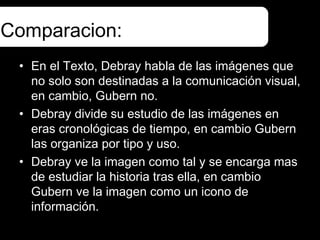 Comparacion:
 • En el Texto, Debray habla de las imágenes que
   no solo son destinadas a la comunicación visual,
   en cambio, Gubern no.
 • Debray divide su estudio de las imágenes en
   eras cronológicas de tiempo, en cambio Gubern
   las organiza por tipo y uso.
 • Debray ve la imagen como tal y se encarga mas
   de estudiar la historia tras ella, en cambio
   Gubern ve la imagen como un icono de
   información.
 