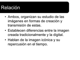 Relación
 • Ambos, organizan su estudio de las
   imágenes en formas de creación y
   transmisión de estas.
 • Establecen diferencias entre la imagen
   creada tradicionalmente y la digital.
 • Hablan de la imagen icónica y su
   repercusión en el tiempo.
 
