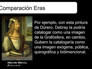 Comparación Eras

                     Por ejemplo, con esta pintura
                     de Dürero, Debray la podría
                     catalogar como una imagen
                     de la Grafósfera, en cambio,
                     Gubern la catalogaría como
                     una imagen exógena, pública,
                     quirográfica y bidimencional.

  Albrecht Dürero,
  Autrorretrato
 