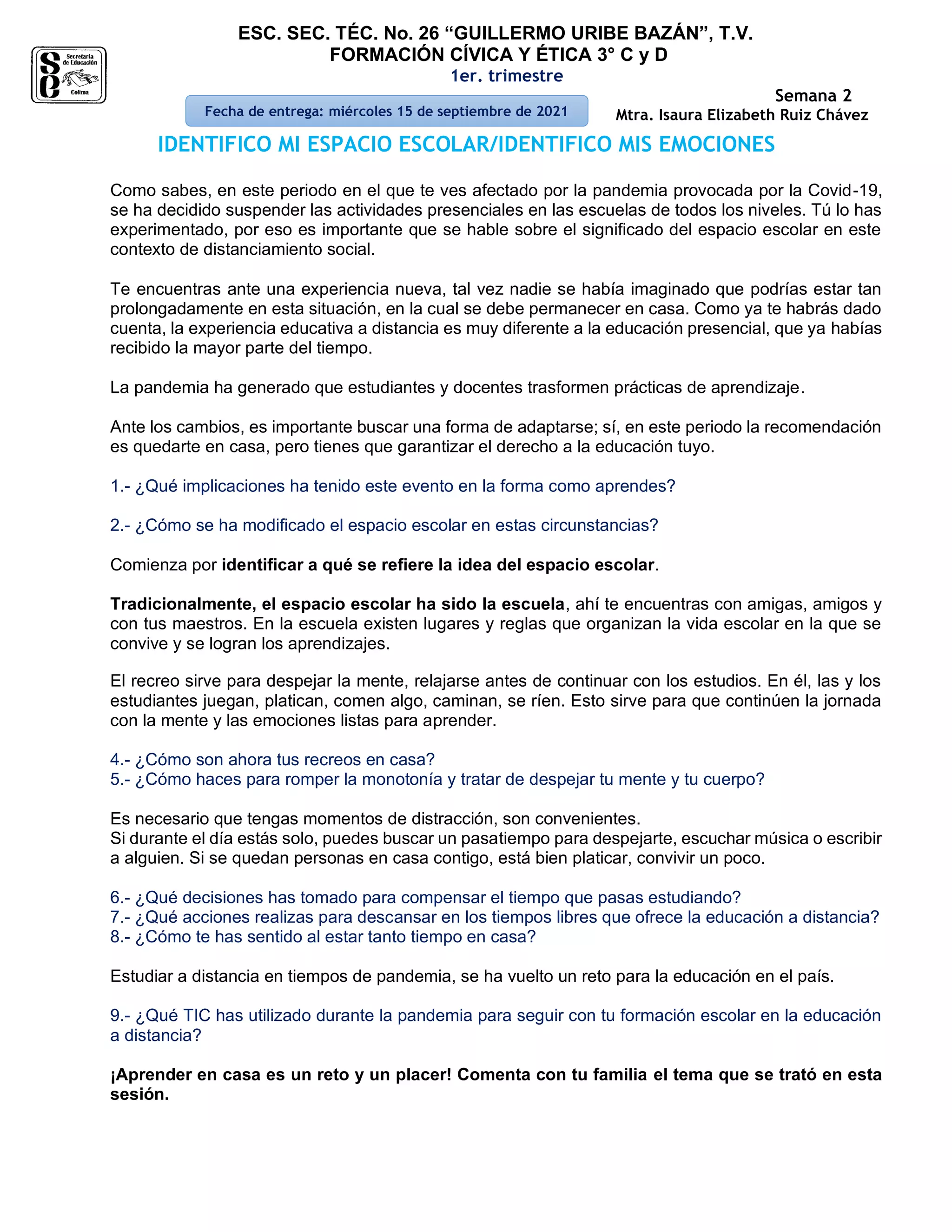 ESC. SEC. TÉC. No. 26 “GUILLERMO URIBE BAZÁN”, T.V.
FORMACIÓN CÍVICA Y ÉTICA 3° C y D
1er. trimestre
Semana 2
Mtra. Isaura Elizabeth Ruiz Chávez
IDENTIFICO MI ESPACIO ESCOLAR/IDENTIFICO MIS EMOCIONES
Como sabes, en este periodo en el que te ves afectado por la pandemia provocada por la Covid-19,
se ha decidido suspender las actividades presenciales en las escuelas de todos los niveles. Tú lo has
experimentado, por eso es importante que se hable sobre el significado del espacio escolar en este
contexto de distanciamiento social.
Te encuentras ante una experiencia nueva, tal vez nadie se había imaginado que podrías estar tan
prolongadamente en esta situación, en la cual se debe permanecer en casa. Como ya te habrás dado
cuenta, la experiencia educativa a distancia es muy diferente a la educación presencial, que ya habías
recibido la mayor parte del tiempo.
La pandemia ha generado que estudiantes y docentes trasformen prácticas de aprendizaje.
Ante los cambios, es importante buscar una forma de adaptarse; sí, en este periodo la recomendación
es quedarte en casa, pero tienes que garantizar el derecho a la educación tuyo.
1.- ¿Qué implicaciones ha tenido este evento en la forma como aprendes?
2.- ¿Cómo se ha modificado el espacio escolar en estas circunstancias?
Comienza por identificar a qué se refiere la idea del espacio escolar.
Tradicionalmente, el espacio escolar ha sido la escuela, ahí te encuentras con amigas, amigos y
con tus maestros. En la escuela existen lugares y reglas que organizan la vida escolar en la que se
convive y se logran los aprendizajes.
El recreo sirve para despejar la mente, relajarse antes de continuar con los estudios. En él, las y los
estudiantes juegan, platican, comen algo, caminan, se ríen. Esto sirve para que continúen la jornada
con la mente y las emociones listas para aprender.
4.- ¿Cómo son ahora tus recreos en casa?
5.- ¿Cómo haces para romper la monotonía y tratar de despejar tu mente y tu cuerpo?
Es necesario que tengas momentos de distracción, son convenientes.
Si durante el día estás solo, puedes buscar un pasatiempo para despejarte, escuchar música o escribir
a alguien. Si se quedan personas en casa contigo, está bien platicar, convivir un poco.
6.- ¿Qué decisiones has tomado para compensar el tiempo que pasas estudiando?
7.- ¿Qué acciones realizas para descansar en los tiempos libres que ofrece la educación a distancia?
8.- ¿Cómo te has sentido al estar tanto tiempo en casa?
Estudiar a distancia en tiempos de pandemia, se ha vuelto un reto para la educación en el país.
9.- ¿Qué TIC has utilizado durante la pandemia para seguir con tu formación escolar en la educación
a distancia?
¡Aprender en casa es un reto y un placer! Comenta con tu familia el tema que se trató en esta
sesión.
Fecha de entrega: miércoles 15 de septiembre de 2021
 