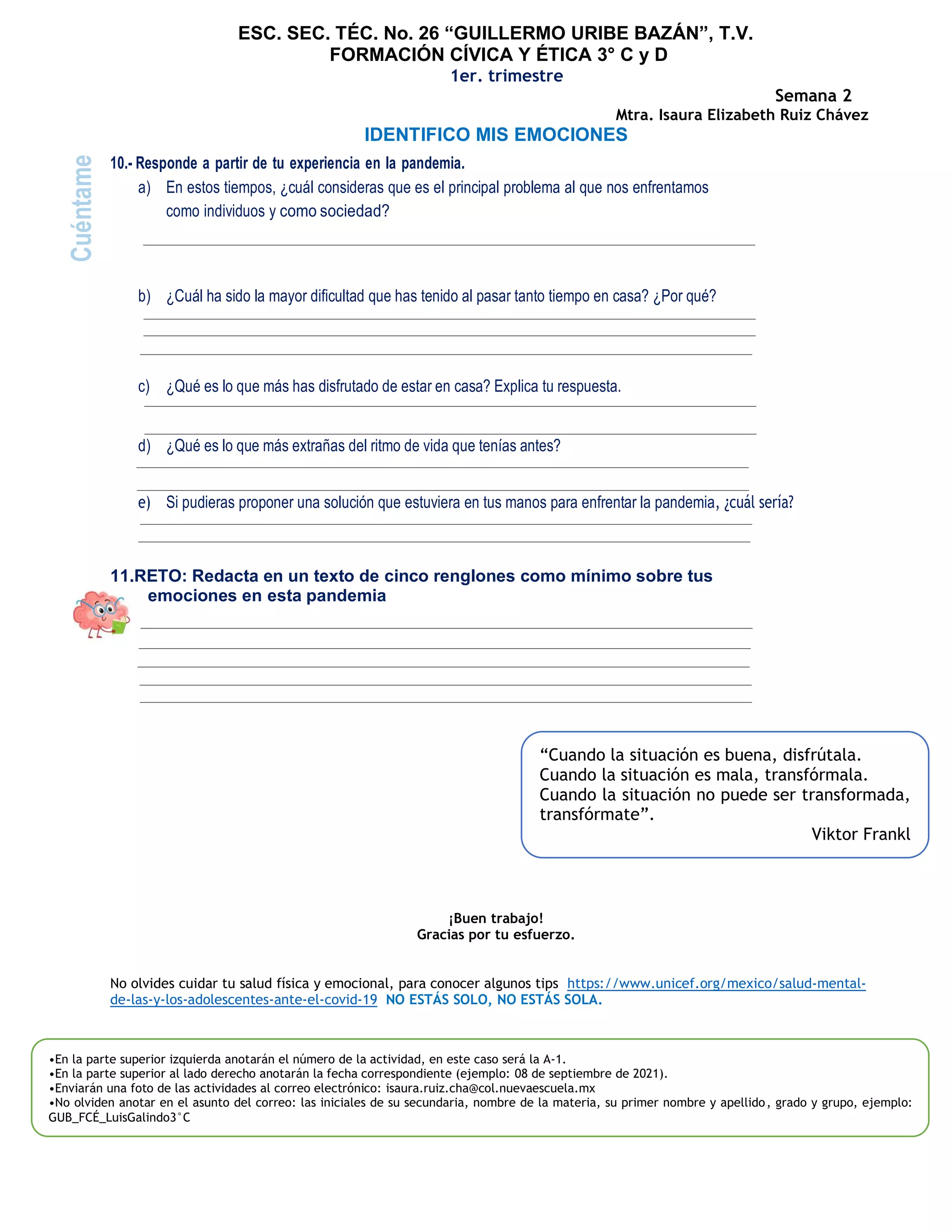 ESC. SEC. TÉC. No. 26 “GUILLERMO URIBE BAZÁN”, T.V.
FORMACIÓN CÍVICA Y ÉTICA 3° C y D
1er. trimestre
Semana 2
Mtra. Isaura Elizabeth Ruiz Chávez
IDENTIFICO MIS EMOCIONES
10.- Responde a partir de tu experiencia en la pandemia.
a) En estos tiempos, ¿cuál consideras que es el principal problema al que nos enfrentamos
como individuos y como sociedad?
b) ¿Cuál ha sido la mayor dificultad que has tenido al pasar tanto tiempo en casa? ¿Por qué?
c) ¿Qué es lo que más has disfrutado de estar en casa? Explica tu respuesta.
d) ¿Qué es lo que más extrañas del ritmo de vida que tenías antes?
e) Si pudieras proponer una solución que estuviera en tus manos para enfrentar la pandemia, ¿cuál sería?
11.RETO: Redacta en un texto de cinco renglones como mínimo sobre tus
emociones en esta pandemia
¡Buen trabajo!
Gracias por tu esfuerzo.
No olvides cuidar tu salud física y emocional, para conocer algunos tips https://www.unicef.org/mexico/salud-mental-
de-las-y-los-adolescentes-ante-el-covid-19 NO ESTÁS SOLO, NO ESTÁS SOLA.
Cuéntame
•En la parte superior izquierda anotarán el número de la actividad, en este caso será la A-1.
•En la parte superior al lado derecho anotarán la fecha correspondiente (ejemplo: 08 de septiembre de 2021).
•Enviarán una foto de las actividades al correo electrónico: isaura.ruiz.cha@col.nuevaescuela.mx
•No olviden anotar en el asunto del correo: las iniciales de su secundaria, nombre de la materia, su primer nombre y apellido, grado y grupo, ejemplo:
GUB_FCÉ_LuisGalindo3°C
“Cuando la situación es buena, disfrútala.
Cuando la situación es mala, transfórmala.
Cuando la situación no puede ser transformada,
transfórmate”.
Viktor Frankl
 