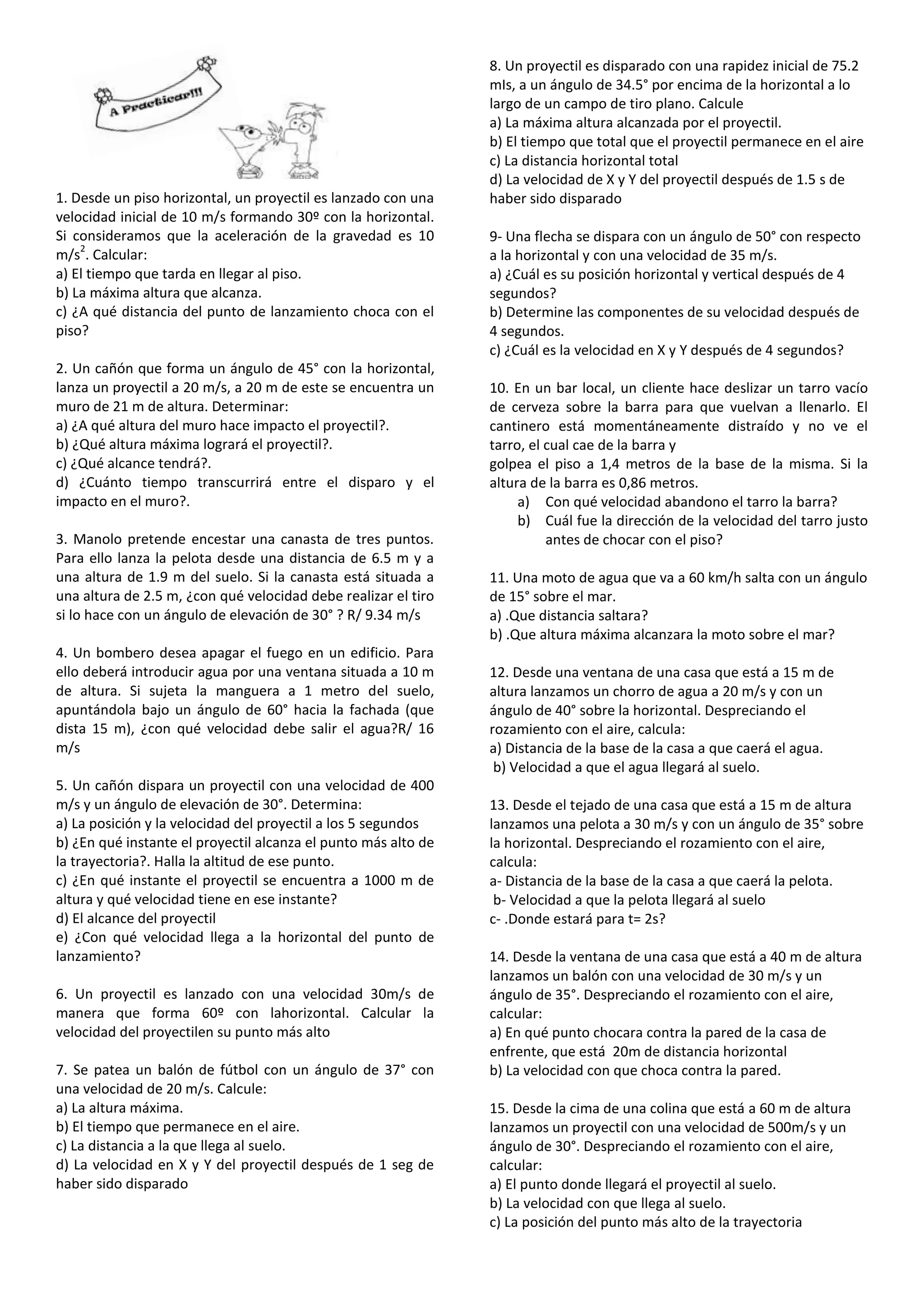 8. Un proyectil es disparado con una rapidez inicial de 75.2
                                                                mIs, a un ángulo de 34.5° por encima de la horizontal a lo
                                                                largo de un campo de tiro plano. Calcule
                                                                a) La máxima altura alcanzada por el proyectil.
                                                                b) El tiempo que total que el proyectil permanece en el aire
                                                                c) La distancia horizontal total
                                                                d) La velocidad de X y Y del proyectil después de 1.5 s de
1. Desde un piso horizontal, un proyectil es lanzado con una    haber sido disparado
velocidad inicial de 10 m/s formando 30º con la horizontal.
Si consideramos que la aceleración de la gravedad es 10         9- Una flecha se dispara con un ángulo de 50° con respecto
    2
m/s . Calcular:                                                 a la horizontal y con una velocidad de 35 m/s.
a) El tiempo que tarda en llegar al piso.                       a) ¿Cuál es su posición horizontal y vertical después de 4
b) La máxima altura que alcanza.                                segundos?
c) ¿A qué distancia del punto de lanzamiento choca con el       b) Determine las componentes de su velocidad después de
piso?                                                           4 segundos.
                                                                c) ¿Cuál es la velocidad en X y Y después de 4 segundos?
2. Un cañón que forma un ángulo de 45° con la horizontal,
lanza un proyectil a 20 m/s, a 20 m de este se encuentra un     10. En un bar local, un cliente hace deslizar un tarro vacío
muro de 21 m de altura. Determinar:                             de cerveza sobre la barra para que vuelvan a llenarlo. El
a) ¿A qué altura del muro hace impacto el proyectil?.           cantinero está momentáneamente distraído y no ve el
b) ¿Qué altura máxima logrará el proyectil?.                    tarro, el cual cae de la barra y
c) ¿Qué alcance tendrá?.                                        golpea el piso a 1,4 metros de la base de la misma. Si la
d) ¿Cuánto tiempo transcurrirá entre el disparo y el            altura de la barra es 0,86 metros.
impacto en el muro?.                                                 a) Con qué velocidad abandono el tarro la barra?
                                                                     b) Cuál fue la dirección de la velocidad del tarro justo
3. Manolo pretende encestar una canasta de tres puntos.                   antes de chocar con el piso?
Para ello lanza la pelota desde una distancia de 6.5 m y a
una altura de 1.9 m del suelo. Si la canasta está situada a     11. Una moto de agua que va a 60 km/h salta con un ángulo
una altura de 2.5 m, ¿con qué velocidad debe realizar el tiro   de 15° sobre el mar.
si lo hace con un ángulo de elevación de 30° ? R/ 9.34 m/s      a) .Que distancia saltara?
                                                                b) .Que altura máxima alcanzara la moto sobre el mar?
4. Un bombero desea apagar el fuego en un edificio. Para
ello deberá introducir agua por una ventana situada a 10 m      12. Desde una ventana de una casa que está a 15 m de
de altura. Si sujeta la manguera a 1 metro del suelo,           altura lanzamos un chorro de agua a 20 m/s y con un
apuntándola bajo un ángulo de 60° hacia la fachada (que         ángulo de 40° sobre la horizontal. Despreciando el
dista 15 m), ¿con qué velocidad debe salir el agua?R/ 16        rozamiento con el aire, calcula:
m/s                                                             a) Distancia de la base de la casa a que caerá el agua.
                                                                 b) Velocidad a que el agua llegará al suelo.
5. Un cañón dispara un proyectil con una velocidad de 400
m/s y un ángulo de elevación de 30°. Determina:                 13. Desde el tejado de una casa que está a 15 m de altura
a) La posición y la velocidad del proyectil a los 5 segundos    lanzamos una pelota a 30 m/s y con un ángulo de 35° sobre
b) ¿En qué instante el proyectil alcanza el punto más alto de   la horizontal. Despreciando el rozamiento con el aire,
la trayectoria?. Halla la altitud de ese punto.                 calcula:
c) ¿En qué instante el proyectil se encuentra a 1000 m de       a- Distancia de la base de la casa a que caerá la pelota.
altura y qué velocidad tiene en ese instante?                    b- Velocidad a que la pelota llegará al suelo
d) El alcance del proyectil                                     c- .Donde estará para t= 2s?
e) ¿Con qué velocidad llega a la horizontal del punto de
lanzamiento?                                                    14. Desde la ventana de una casa que está a 40 m de altura
                                                                lanzamos un balón con una velocidad de 30 m/s y un
6. Un proyectil es lanzado con una velocidad 30m/s de           ángulo de 35°. Despreciando el rozamiento con el aire,
manera que forma 60º con lahorizontal. Calcular la              calcular:
velocidad del proyectilen su punto más alto                     a) En qué punto chocara contra la pared de la casa de
                                                                enfrente, que está 20m de distancia horizontal
7. Se patea un balón de fútbol con un ángulo de 37° con         b) La velocidad con que choca contra la pared.
una velocidad de 20 m/s. Calcule:
a) La altura máxima.                                            15. Desde la cima de una colina que está a 60 m de altura
b) El tiempo que permanece en el aire.                          lanzamos un proyectil con una velocidad de 500m/s y un
c) La distancia a la que llega al suelo.                        ángulo de 30°. Despreciando el rozamiento con el aire,
d) La velocidad en X y Y del proyectil después de 1 seg de      calcular:
haber sido disparado                                            a) El punto donde llegará el proyectil al suelo.
                                                                b) La velocidad con que llega al suelo.
                                                                c) La posición del punto más alto de la trayectoria
 