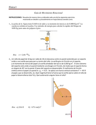 Física I
Guía de Movimiento Rotacional
INSTRUCCCIONES: Resuelva de manera clara y ordenada cada uno de los siguientes ejercicios
mostrando en detalle su procedimiento en hojas blancas tamaño carta.
1._ La polea de la figura tiene 0.160	݉ de radio y su momento de inercia es de 0.480	‫݉	݃ܭ‬ଶ
. La
cuerda no resbala en la polea. Use métodos de energía para calcular la rapidez del bloque de
4.00	‫݃ܭ‬ justo antes de golpear el piso.
										ܴ‫ݒ					:ܽݐ‬ = 2.81	 ݉
‫ݏ‬⁄
2._ Un rollo de papel de 16 kg con radio de 18 cm descansa contra la pared sostenido por un soporte
unido a una varilla que pasa por su centro del rollo. La varilla gira sin fricción en el soporte,
y el momento de inercia del papel y la varilla alrededor del eje es de 0.260 kg·m2
. El otro extremo
del soporte está unido a la pared mediante una bisagra sin fricción, de modo que el soporte forma
un ángulo de 30° con la pared. El peso del soporte es despreciable. El coeficiente de fricción
cinética entre el papel y la pared es 	ߤ௞ = 0.25 . Se aplica una fuerza vertical constante ‫ܨ‬ = 40	ܰ
al papel, que se desenrolla. a) ¿ Qué magnitud tiene la fuerza que la varilla ejerce sobre el rollo de
papel al desenrollarse éste? b) ¿ Qué aceleración angular tiene el rollo?
							ܴ‫ݏ/݀ܽݎ	17.4			)ܾ											ܰ	612	)ܽ			:ܽݐ‬ଶ
 