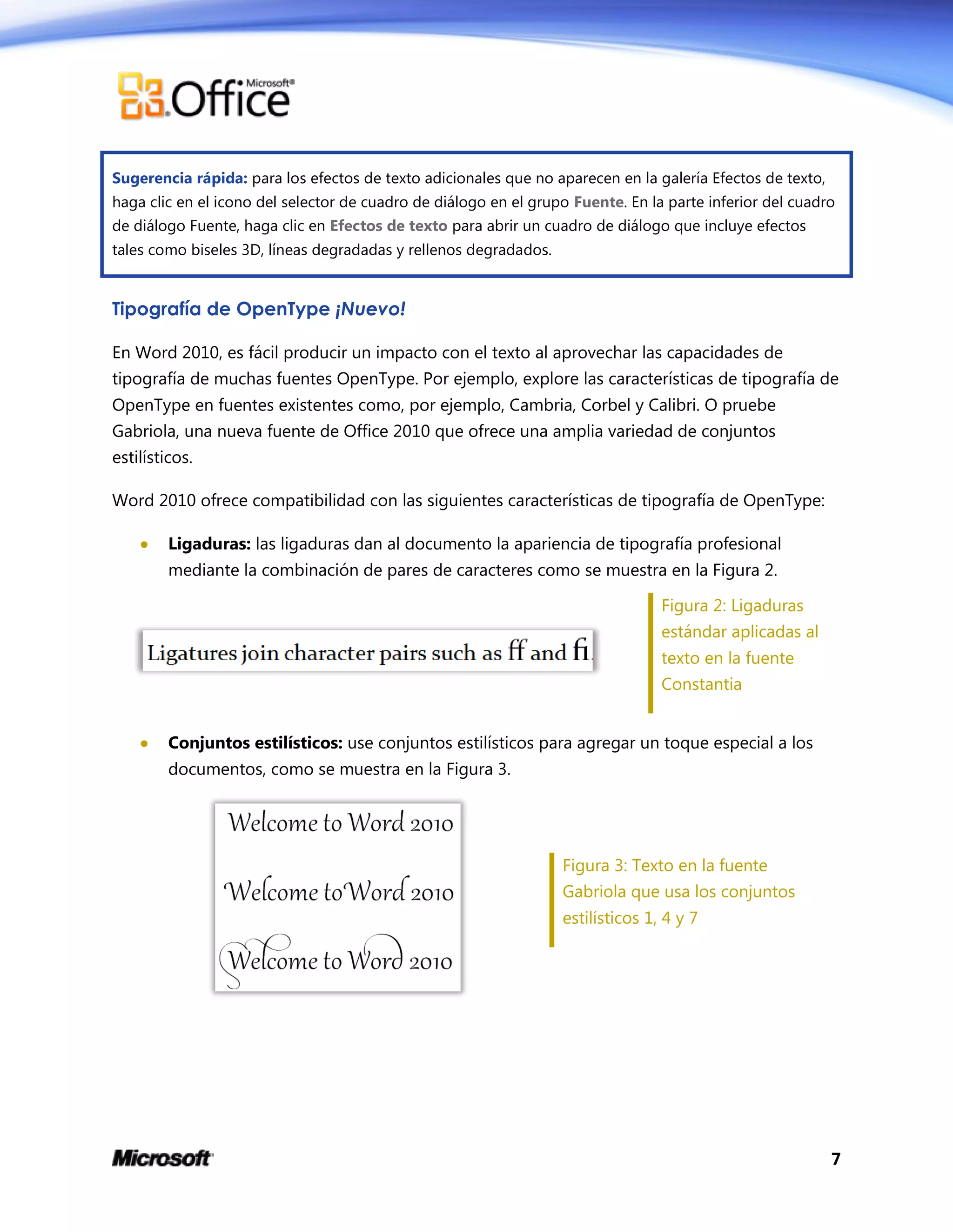 7
Sugerencia rápida: para los efectos de texto adicionales que no aparecen en la galería Efectos de texto,
haga clic en el icono del selector de cuadro de diálogo en el grupo Fuente. En la parte inferior del cuadro
de diálogo Fuente, haga clic en Efectos de texto para abrir un cuadro de diálogo que incluye efectos
tales como biseles 3D, líneas degradadas y rellenos degradados.
Tipografía de OpenType ¡Nuevo!
En Word 2010, es fácil producir un impacto con el texto al aprovechar las capacidades de
tipografía de muchas fuentes OpenType. Por ejemplo, explore las características de tipografía de
OpenType en fuentes existentes como, por ejemplo, Cambria, Corbel y Calibri. O pruebe
Gabriola, una nueva fuente de Office 2010 que ofrece una amplia variedad de conjuntos
estilísticos.
Word 2010 ofrece compatibilidad con las siguientes características de tipografía de OpenType:
 Ligaduras: las ligaduras dan al documento la apariencia de tipografía profesional
mediante la combinación de pares de caracteres como se muestra en la Figura 2.
Figura 2: Ligaduras
estándar aplicadas al
texto en la fuente
Constantia
 Conjuntos estilísticos: use conjuntos estilísticos para agregar un toque especial a los
documentos, como se muestra en la Figura 3.
Figura 3: Texto en la fuente
Gabriola que usa los conjuntos
estilísticos 1, 4 y 7
 