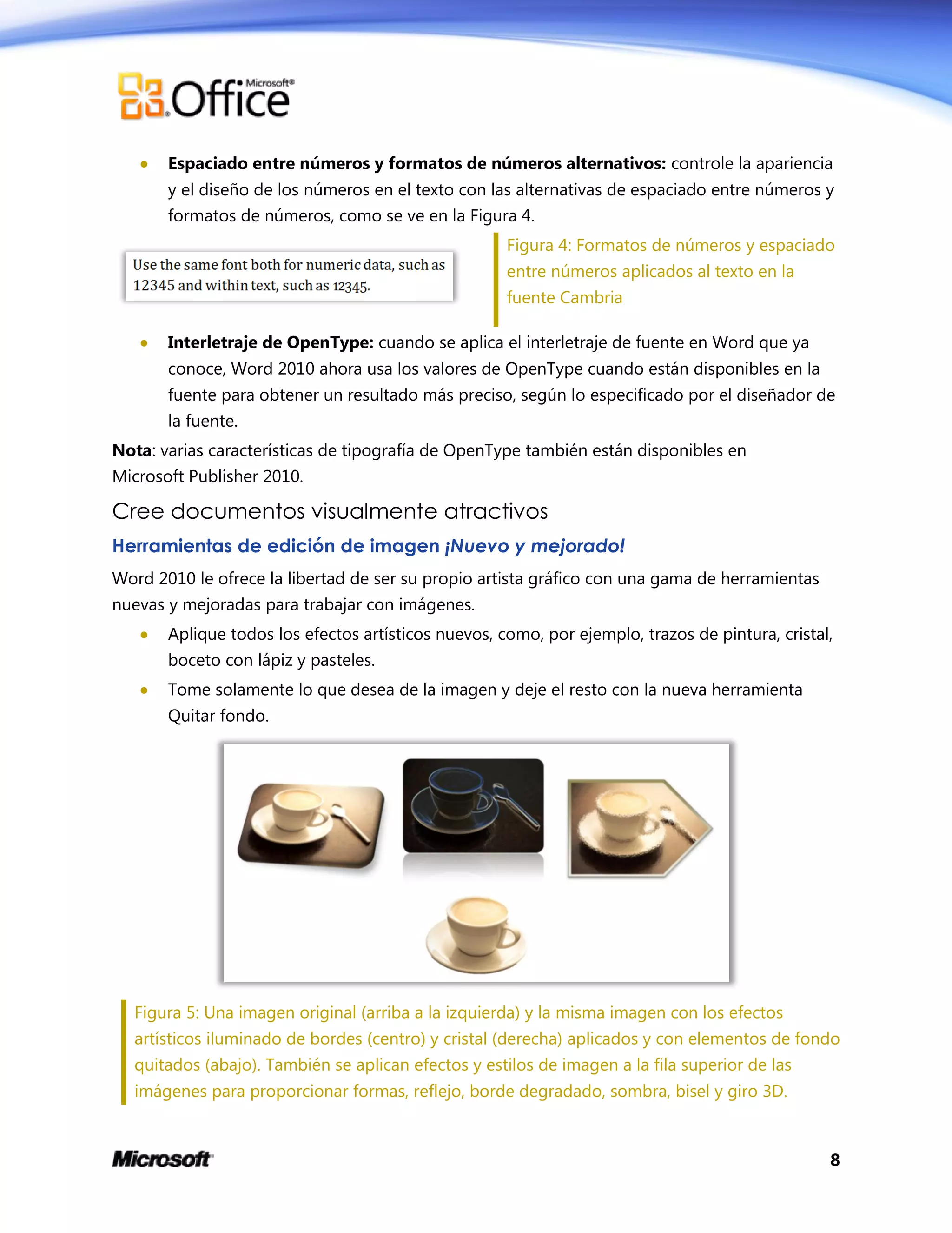 8
 Espaciado entre números y formatos de números alternativos: controle la apariencia
y el diseño de los números en el texto con las alternativas de espaciado entre números y
formatos de números, como se ve en la Figura 4.
Figura 4: Formatos de números y espaciado
entre números aplicados al texto en la
fuente Cambria
 Interletraje de OpenType: cuando se aplica el interletraje de fuente en Word que ya
conoce, Word 2010 ahora usa los valores de OpenType cuando están disponibles en la
fuente para obtener un resultado más preciso, según lo especificado por el diseñador de
la fuente.
Nota: varias características de tipografía de OpenType también están disponibles en
Microsoft Publisher 2010.
Cree documentos visualmente atractivos
Herramientas de edición de imagen ¡Nuevo y mejorado!
Word 2010 le ofrece la libertad de ser su propio artista gráfico con una gama de herramientas
nuevas y mejoradas para trabajar con imágenes.
 Aplique todos los efectos artísticos nuevos, como, por ejemplo, trazos de pintura, cristal,
boceto con lápiz y pasteles.
 Tome solamente lo que desea de la imagen y deje el resto con la nueva herramienta
Quitar fondo.
Figura 5: Una imagen original (arriba a la izquierda) y la misma imagen con los efectos
artísticos iluminado de bordes (centro) y cristal (derecha) aplicados y con elementos de fondo
quitados (abajo). También se aplican efectos y estilos de imagen a la fila superior de las
imágenes para proporcionar formas, reflejo, borde degradado, sombra, bisel y giro 3D.
 