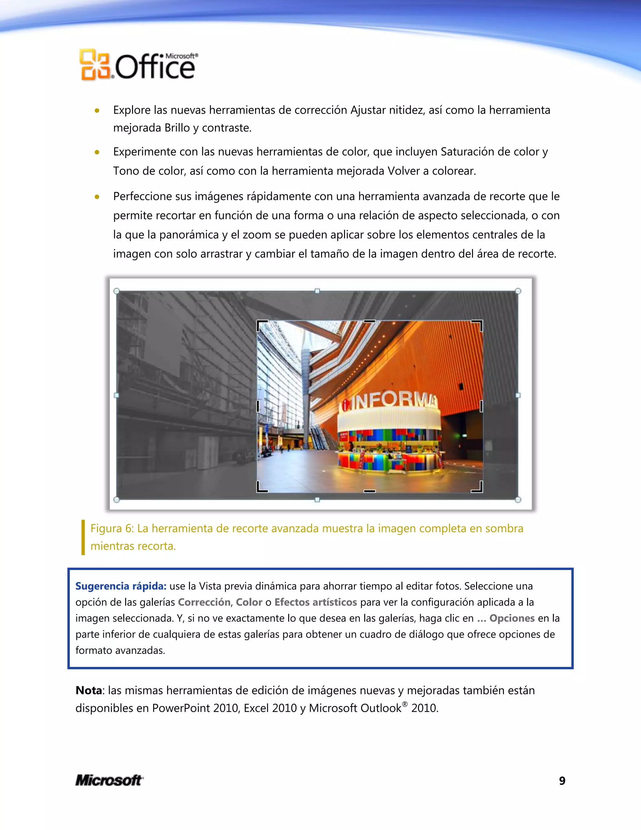 9
 Explore las nuevas herramientas de corrección Ajustar nitidez, así como la herramienta
mejorada Brillo y contraste.
 Experimente con las nuevas herramientas de color, que incluyen Saturación de color y
Tono de color, así como con la herramienta mejorada Volver a colorear.
 Perfeccione sus imágenes rápidamente con una herramienta avanzada de recorte que le
permite recortar en función de una forma o una relación de aspecto seleccionada, o con
la que la panorámica y el zoom se pueden aplicar sobre los elementos centrales de la
imagen con solo arrastrar y cambiar el tamaño de la imagen dentro del área de recorte.
Figura 6: La herramienta de recorte avanzada muestra la imagen completa en sombra
mientras recorta.
Sugerencia rápida: use la Vista previa dinámica para ahorrar tiempo al editar fotos. Seleccione una
opción de las galerías Corrección, Color o Efectos artísticos para ver la configuración aplicada a la
imagen seleccionada. Y, si no ve exactamente lo que desea en las galerías, haga clic en … Opciones en la
parte inferior de cualquiera de estas galerías para obtener un cuadro de diálogo que ofrece opciones de
formato avanzadas.
Nota: las mismas herramientas de edición de imágenes nuevas y mejoradas también están
disponibles en PowerPoint 2010, Excel 2010 y Microsoft Outlook®
2010.
 