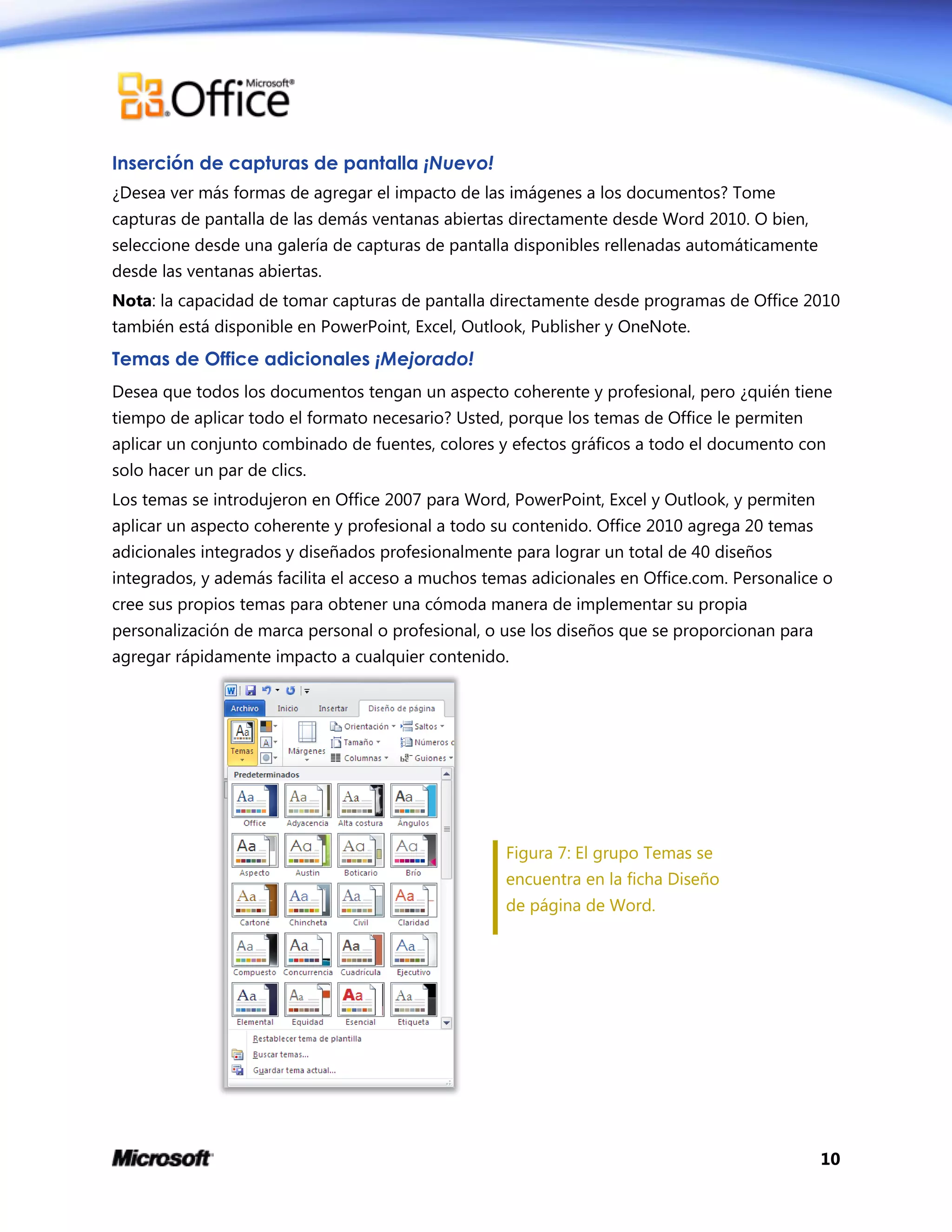 10
Inserción de capturas de pantalla ¡Nuevo!
¿Desea ver más formas de agregar el impacto de las imágenes a los documentos? Tome
capturas de pantalla de las demás ventanas abiertas directamente desde Word 2010. O bien,
seleccione desde una galería de capturas de pantalla disponibles rellenadas automáticamente
desde las ventanas abiertas.
Nota: la capacidad de tomar capturas de pantalla directamente desde programas de Office 2010
también está disponible en PowerPoint, Excel, Outlook, Publisher y OneNote.
Temas de Office adicionales ¡Mejorado!
Desea que todos los documentos tengan un aspecto coherente y profesional, pero ¿quién tiene
tiempo de aplicar todo el formato necesario? Usted, porque los temas de Office le permiten
aplicar un conjunto combinado de fuentes, colores y efectos gráficos a todo el documento con
solo hacer un par de clics.
Los temas se introdujeron en Office 2007 para Word, PowerPoint, Excel y Outlook, y permiten
aplicar un aspecto coherente y profesional a todo su contenido. Office 2010 agrega 20 temas
adicionales integrados y diseñados profesionalmente para lograr un total de 40 diseños
integrados, y además facilita el acceso a muchos temas adicionales en Office.com. Personalice o
cree sus propios temas para obtener una cómoda manera de implementar su propia
personalización de marca personal o profesional, o use los diseños que se proporcionan para
agregar rápidamente impacto a cualquier contenido.
Figura 7: El grupo Temas se
encuentra en la ficha Diseño
de página de Word.
 